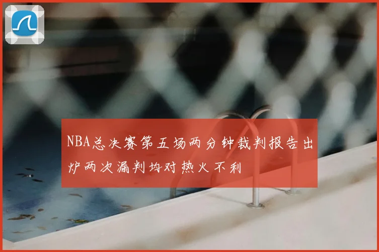 NBA总决赛第五场两分钟裁判报告出炉两次漏判均对热火不利