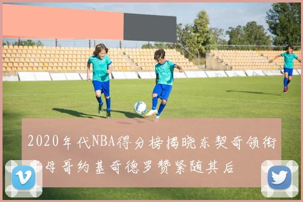 2020年代NBA得分榜揭晓东契奇领衔字母哥约基奇德罗赞紧随其后
