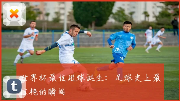 世界杯最佳进球诞生：足球史上最惊艳的瞬间