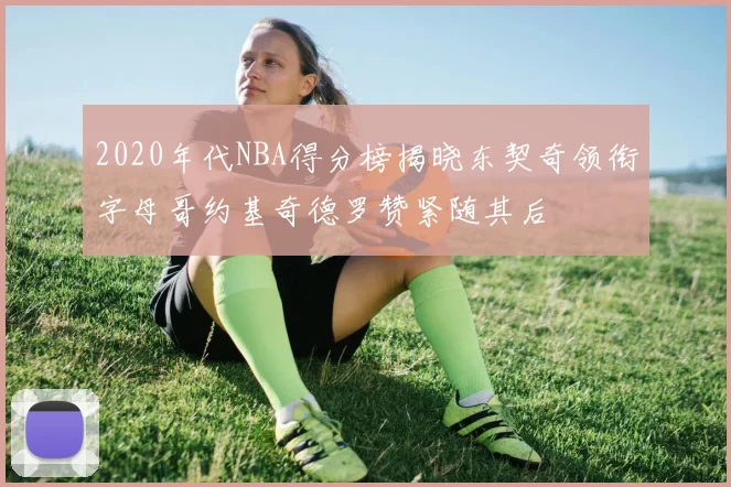 2020年代NBA得分榜揭晓东契奇领衔字母哥约基奇德罗赞紧随其后