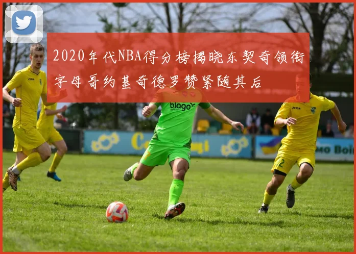 2020年代NBA得分榜揭晓东契奇领衔字母哥约基奇德罗赞紧随其后