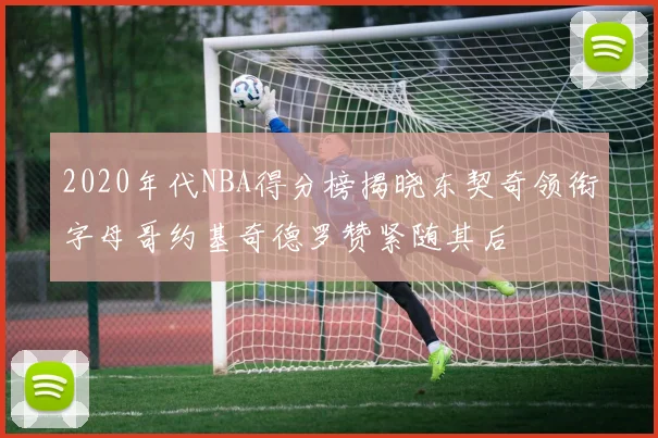 2020年代NBA得分榜揭晓东契奇领衔字母哥约基奇德罗赞紧随其后