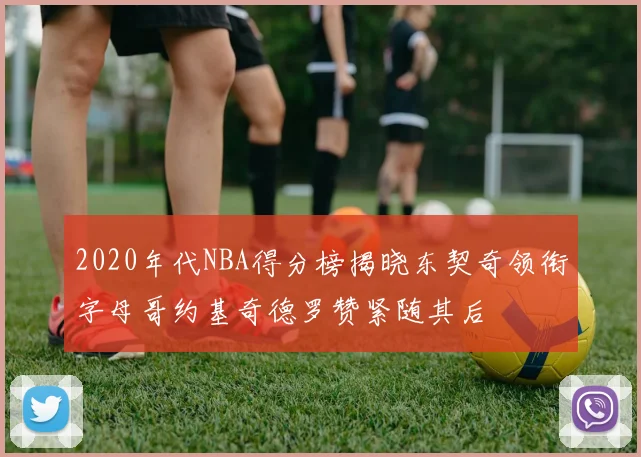 2020年代NBA得分榜揭晓东契奇领衔字母哥约基奇德罗赞紧随其后