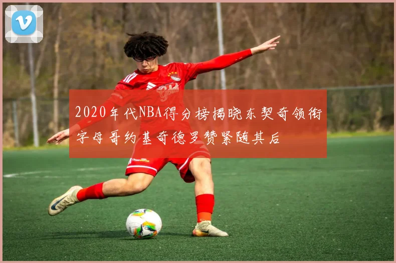 2020年代NBA得分榜揭晓东契奇领衔字母哥约基奇德罗赞紧随其后