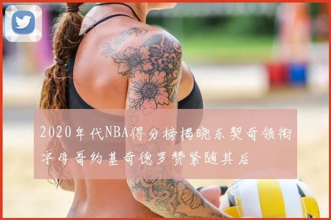 2020年代NBA得分榜揭晓东契奇领衔字母哥约基奇德罗赞紧随其后