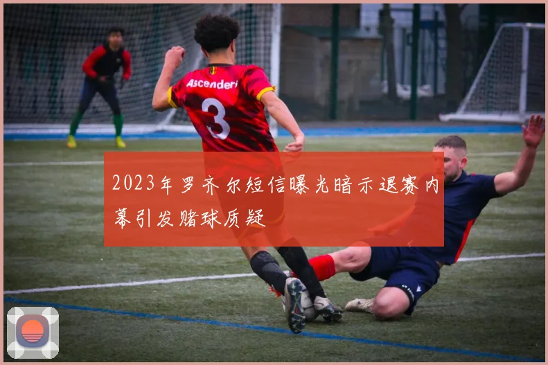 2023年罗齐尔短信曝光暗示退赛内幕引发赌球质疑