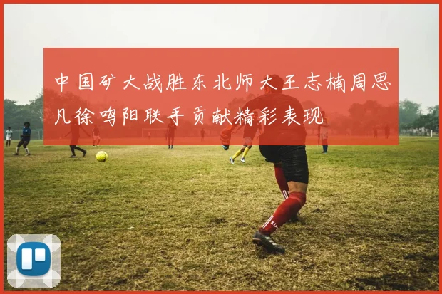 中国矿大战胜东北师大王志楠周思凡徐鸣阳联手贡献精彩表现