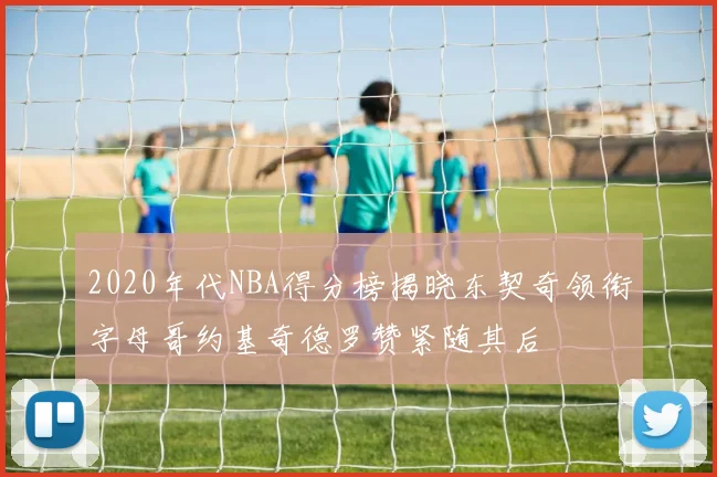 2020年代NBA得分榜揭晓东契奇领衔字母哥约基奇德罗赞紧随其后