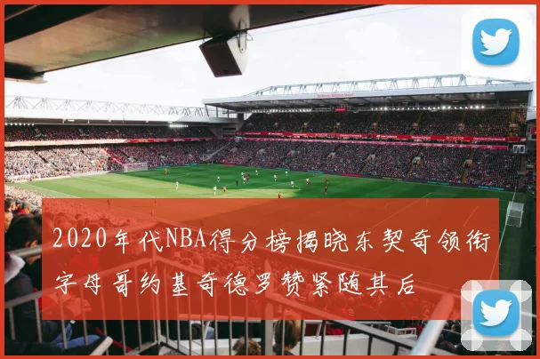 2020年代NBA得分榜揭晓东契奇领衔字母哥约基奇德罗赞紧随其后