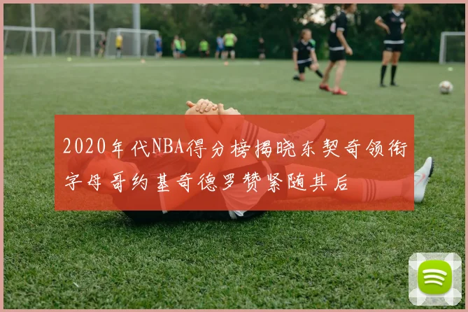 2020年代NBA得分榜揭晓东契奇领衔字母哥约基奇德罗赞紧随其后