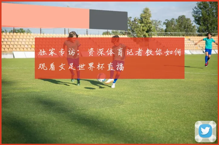独家专访：资深体育记者教你如何观看女足世界杯直播