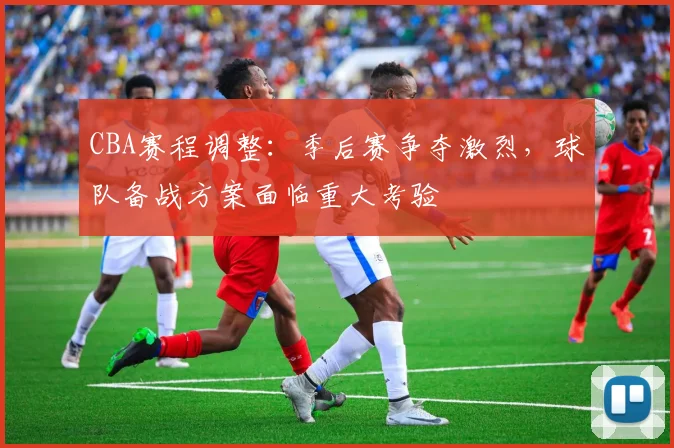 CBA赛程调整:季后赛争夺激烈,球队备战方案面临重大考验