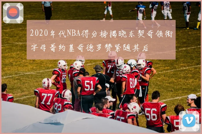 2020年代NBA得分榜揭晓东契奇领衔字母哥约基奇德罗赞紧随其后