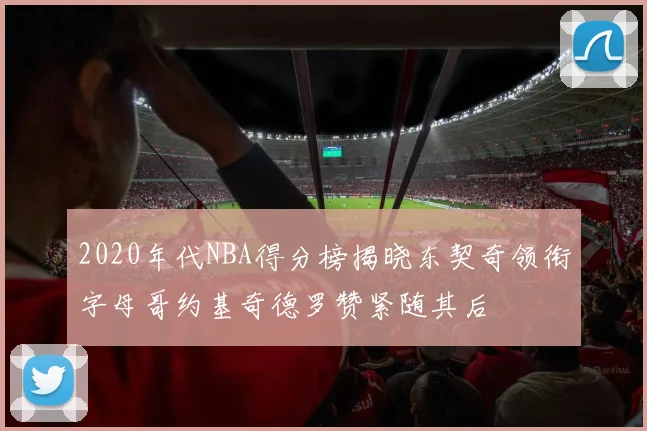 2020年代NBA得分榜揭晓东契奇领衔字母哥约基奇德罗赞紧随其后