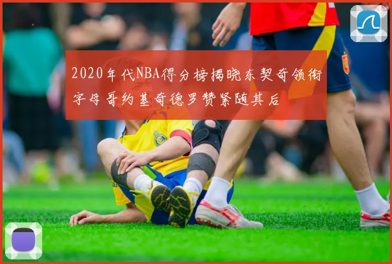 2020年代NBA得分榜揭晓东契奇领衔字母哥约基奇德罗赞紧随其后